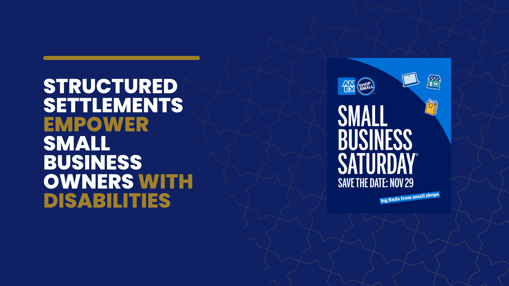 Graphic with a navy blue background. On the left, large white and gold text reads: ‘Structured settlements empower small business owners with disabilities.’ On the right, there is a Small Business Saturday promotional graphic featuring the AMEX Shop Small logo and the date ‘Nov 29,’ along with icons of a laptop, storefront, and shopping bag.